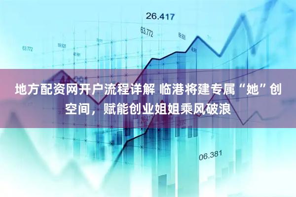 地方配资网开户流程详解 临港将建专属“她”创空间，赋能创业姐姐乘风破浪
