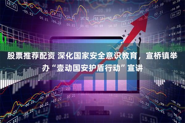 股票推荐配资 深化国家安全意识教育，宣桥镇举办“壹动国安护盾行动”宣讲
