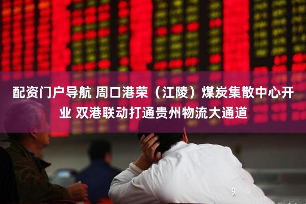 配资门户导航 周口港荣（江陵）煤炭集散中心开业 双港联动打通贵州物流大通道