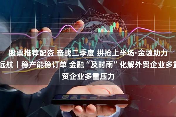 股票推荐配资 奋战二季度 拼抢上半场·金融助力 外贸远航丨稳产能稳订单 金融“及时雨”化解外贸企业多重压力