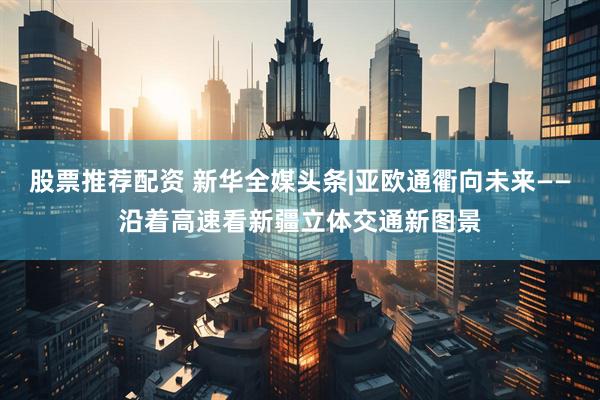 股票推荐配资 新华全媒头条|亚欧通衢向未来——沿着高速看新疆立体交通新图景