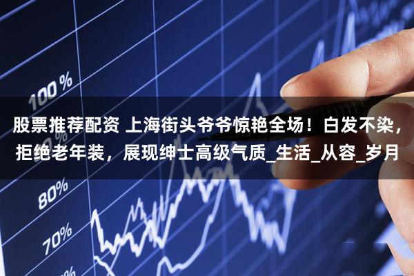 股票推荐配资 上海街头爷爷惊艳全场！白发不染，拒绝老年装，展现绅士高级气质_生活_从容_岁月