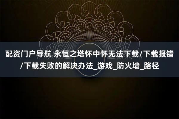 配资门户导航 永恒之塔怀中怀无法下载/下载报错/下载失败的解决办法_游戏_防火墙_路径