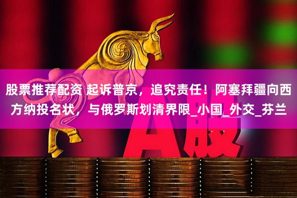 股票推荐配资 起诉普京，追究责任！阿塞拜疆向西方纳投名状，与俄罗斯划清界限_小国_外交_芬兰