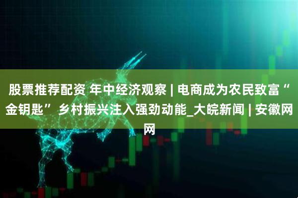 股票推荐配资 年中经济观察 | 电商成为农民致富“金钥匙” 乡村振兴注入强劲动能_大皖新闻 | 安徽网