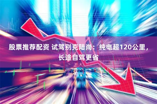 股票推荐配资 试驾别克陆尚：纯电超120公里，长途自驾更省