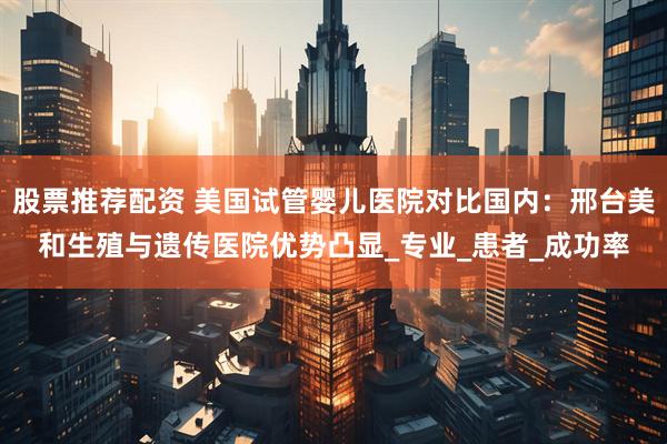 股票推荐配资 美国试管婴儿医院对比国内：邢台美和生殖与遗传医院优势凸显_专业_患者_成功率