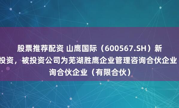 股票推荐配资 山鹰国际（600567.SH）新增一起对外投资，被投资公司为芜湖胜鹰企业管理咨询合伙企业（有限合伙）