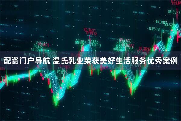 配资门户导航 温氏乳业荣获美好生活服务优秀案例