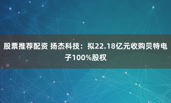 股票推荐配资 扬杰科技：拟22.18亿元收购贝特电子100%股权