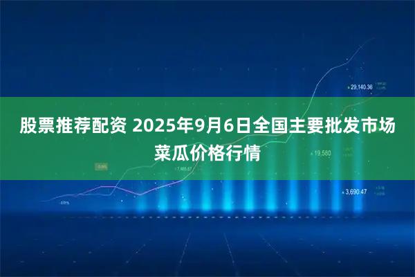 股票推荐配资 2025年9月6日全国主要批发市场菜瓜价格行情