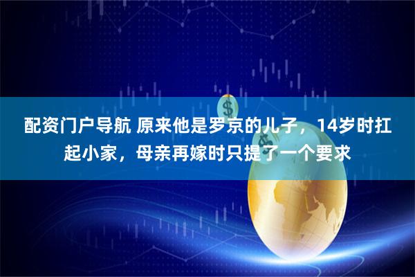 配资门户导航 原来他是罗京的儿子，14岁时扛起小家，母亲再嫁时只提了一个要求