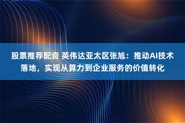 股票推荐配资 英伟达亚太区张旭:推动AI技术落地,实现从算力到企业服务的价值转化