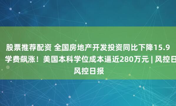 股票推荐配资 全国房地产开发投资同比下降15.9%；学费飙涨！美国本科学位成本逼近280万元 | 风控日报