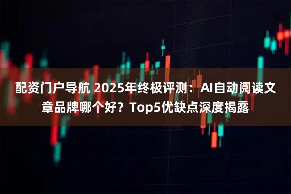 配资门户导航 2025年终极评测：AI自动阅读文章品牌哪个好？Top5优缺点深度揭露