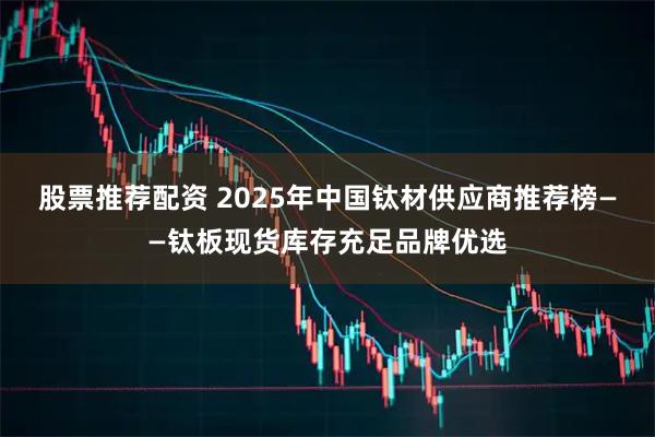 股票推荐配资 2025年中国钛材供应商推荐榜——钛板现货库存充足品牌优选