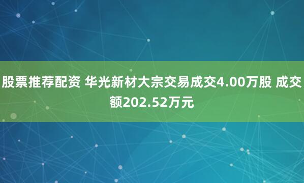 股票推荐配资 华光新材大宗交易成交4.00万股 成交额202.52万元