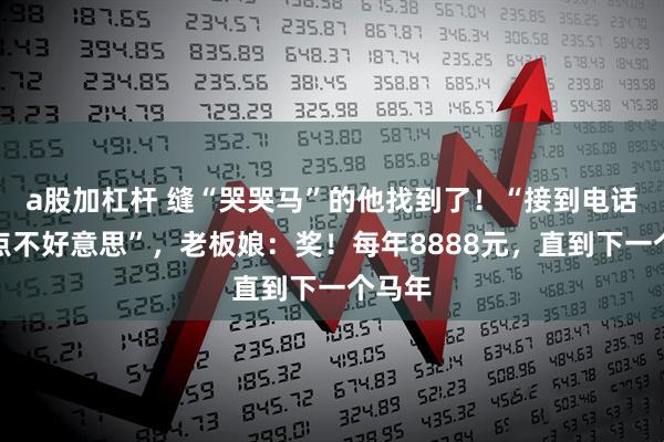 a股加杠杆 缝“哭哭马”的他找到了！“接到电话还有点不好意思”，老板娘：奖！每年8888元，直到下一个马年