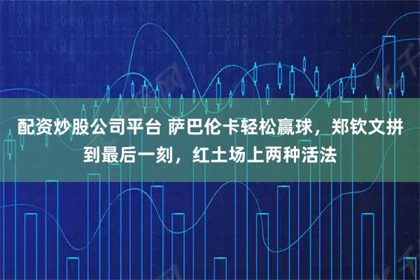 配资炒股公司平台 萨巴伦卡轻松赢球，郑钦文拼到最后一刻，红土场上两种活法