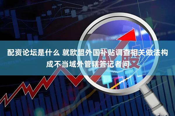 配资论坛是什么 就欧盟外国补贴调查相关做法构成不当域外管辖答记者问