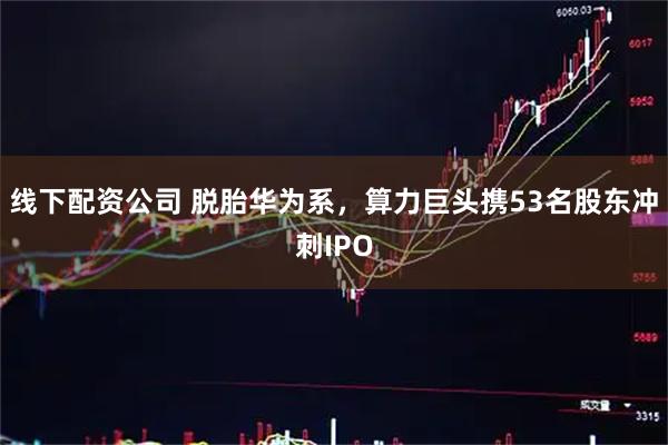 线下配资公司 脱胎华为系，算力巨头携53名股东冲刺IPO