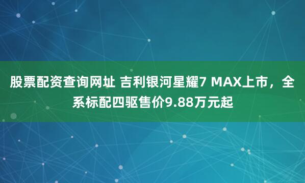 股票配资查询网址 吉利银河星耀7 MAX上市，全系标配四驱售价9.88万元起