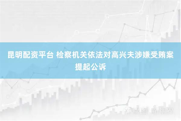 昆明配资平台 检察机关依法对高兴夫涉嫌受贿案提起公诉