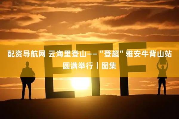 配资导航网 云海里登山——“登超”雅安牛背山站圆满举行丨图集